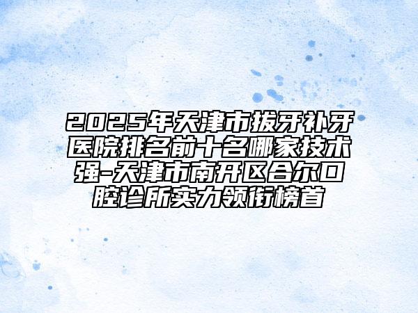 2025年天津市拔牙補(bǔ)牙醫(yī)院排名前十名哪家技術(shù)強(qiáng)-天津市南開區(qū)合爾口腔診所實(shí)力領(lǐng)銜榜首