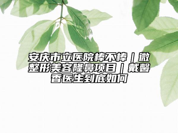 安慶市立醫(yī)院棒不棒｜微整形美容隆鼻項目｜戴馨香醫(yī)生到底如何