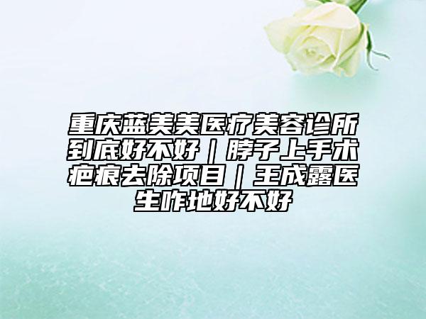 重慶藍美美醫(yī)療美容診所到底好不好｜脖子上手術(shù)疤痕去除項目｜王成露醫(yī)生咋地好不好