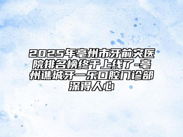 2025年亳州市牙前突醫(yī)院排名榜終于上線了-亳州譙城牙一樂口腔門診部深得人心