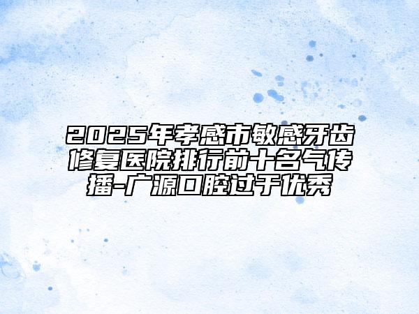 2025年孝感市敏感牙齒修復(fù)醫(yī)院排行前十名氣傳播-廣源口腔過(guò)于優(yōu)秀