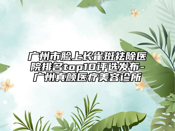 廣州市臉上長雀斑祛除醫(yī)院排名top10評選發(fā)布-廣州真顏醫(yī)療美容診所