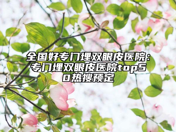全國好專門埋雙眼皮醫(yī)院：專門埋雙眼皮醫(yī)院top50熱搜預(yù)定