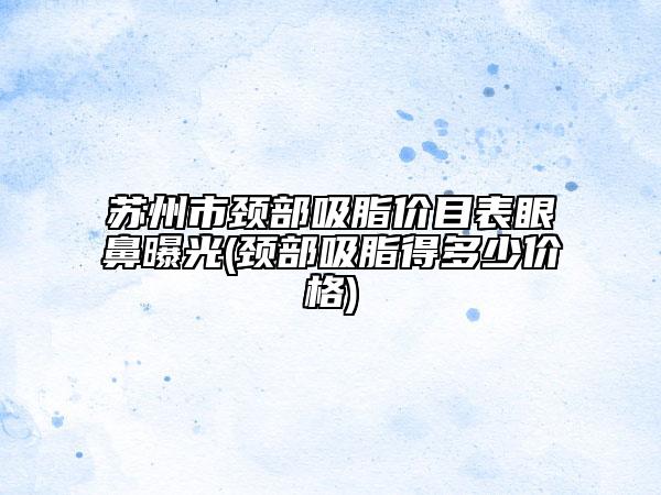 蘇州市頸部吸脂價(jià)目表眼鼻曝光(頸部吸脂得多少價(jià)格)