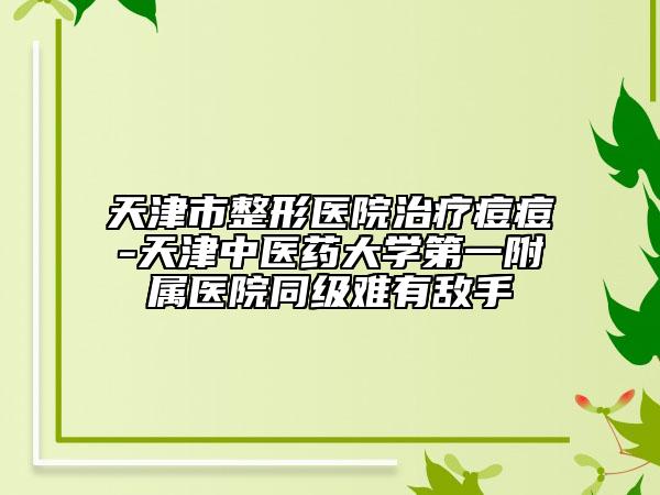 天津市整形醫(yī)院治療痘痘-天津中醫(yī)藥大學(xué)第一附屬醫(yī)院同級(jí)難有敵手