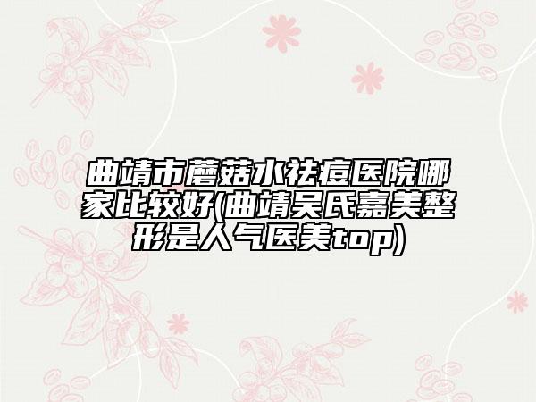 曲靖市蘑菇水祛痘醫(yī)院哪家比較好(曲靖吳氏嘉美整形是人氣醫(yī)美top)