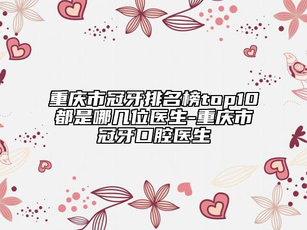 重慶市冠牙排名榜top10都是哪幾位醫(yī)生-重慶市冠牙口腔醫(yī)生
