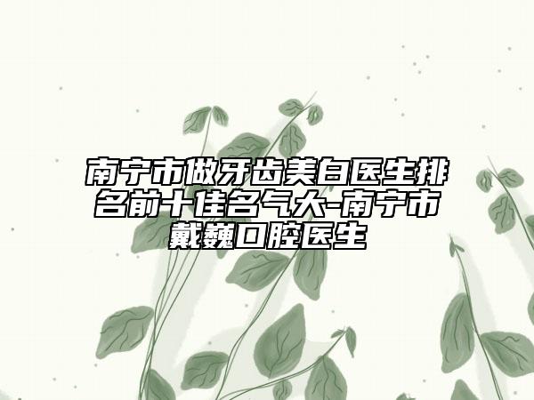 南寧市做牙齒美白醫(yī)生排名前十佳名氣大-南寧市戴巍口腔醫(yī)生