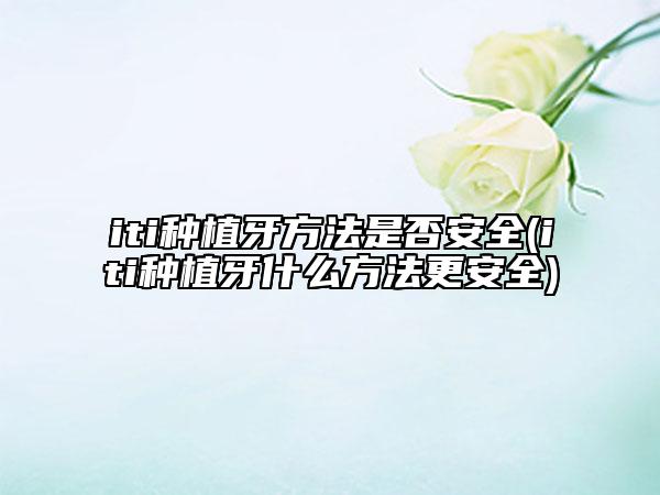 iti種植牙方法是否安全(iti種植牙什么方法更安全)