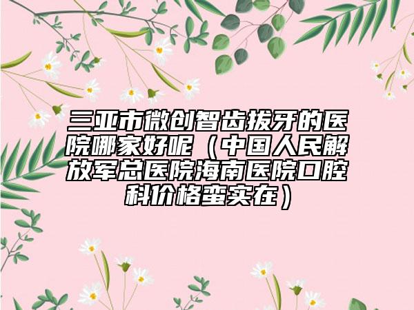 三亞市微創(chuàng)智齒拔牙的醫(yī)院哪家好呢（中國(guó)人民解放軍總醫(yī)院海南醫(yī)院口腔科價(jià)格蠻實(shí)在）