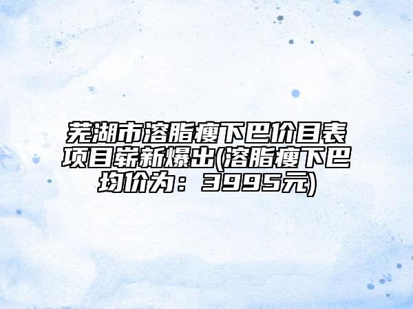 蕪湖市溶脂瘦下巴價目表項目嶄新爆出(溶脂瘦下巴均價為：3995元)