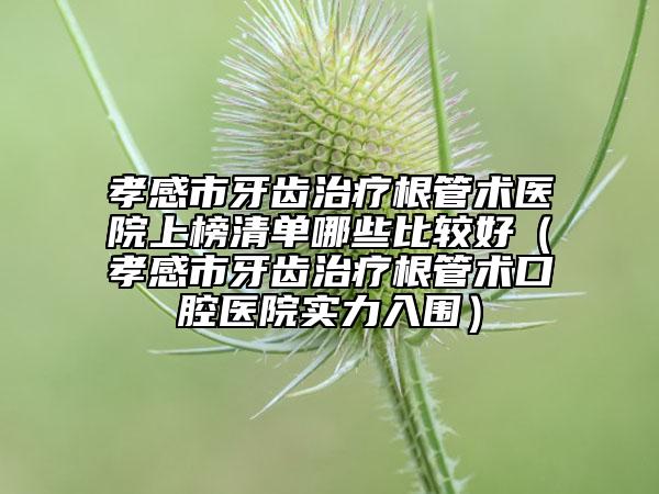 孝感市牙齒治療根管術醫(yī)院上榜清單哪些比較好（孝感市牙齒治療根管術口腔醫(yī)院實力入圍）