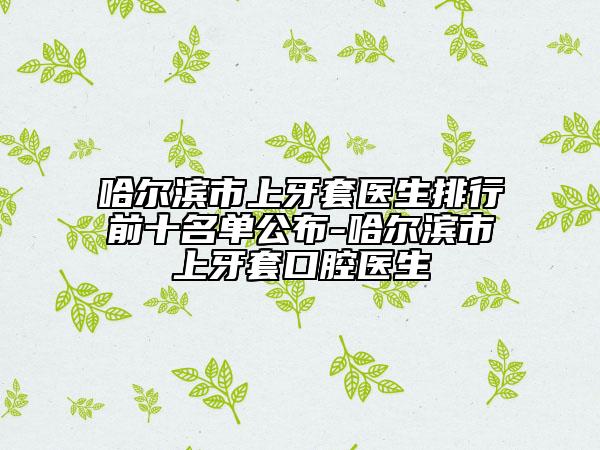 哈爾濱市上牙套醫(yī)生排行前十名單公布-哈爾濱市上牙套口腔醫(yī)生