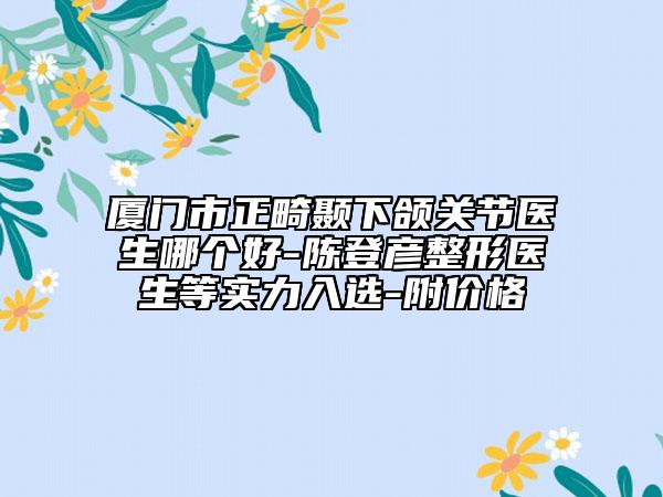 廈門市正畸顳下頜關節(jié)醫(yī)生哪個好-陳登彥整形醫(yī)生等實力入選-附價格