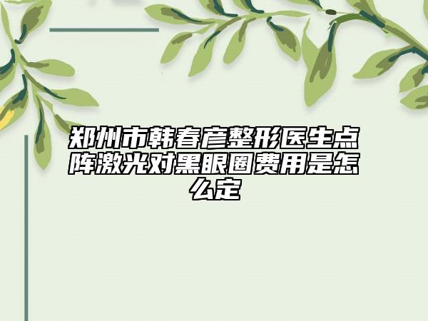 鄭州市韓春彥整形醫(yī)生點陣激光對黑眼圈費用是怎么定