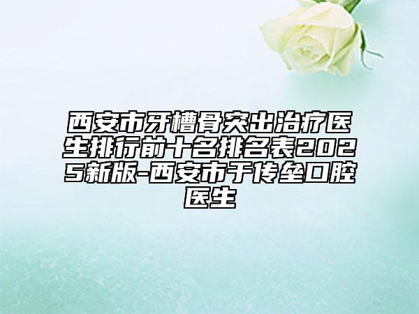 西安市牙槽骨突出治療醫(yī)生排行前十名排名表2025新版-西安市于傳壘口腔醫(yī)生
