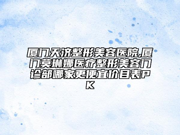 廈門(mén)天濟(jì)整形美容醫(yī)院,廈門(mén)莫琳娜醫(yī)療整形美容門(mén)診部哪家更便宜價(jià)目表PK