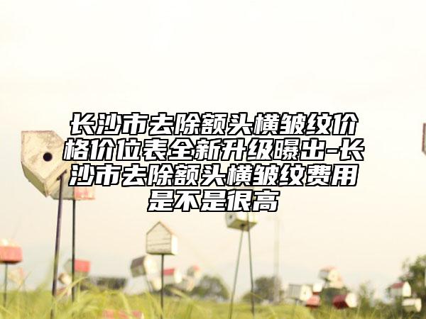 長沙市去除額頭橫皺紋價格價位表全新升級曝出-長沙市去除額頭橫皺紋費用是不是很高