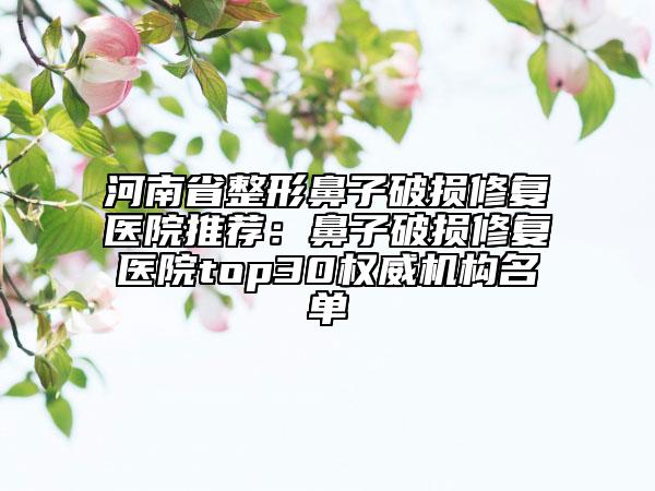 河南省整形鼻子破損修復(fù)醫(yī)院推薦：鼻子破損修復(fù)醫(yī)院top30權(quán)威機構(gòu)名單