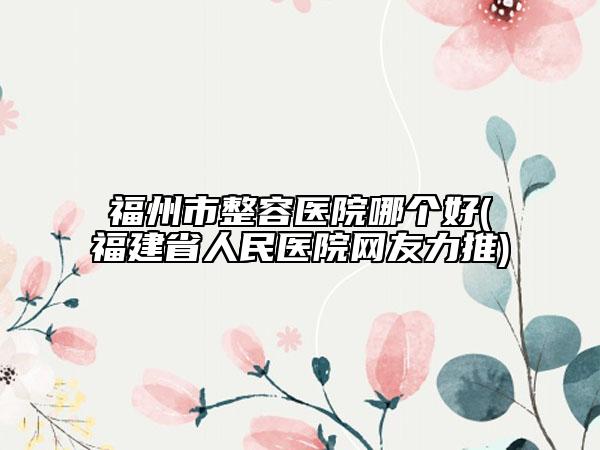 福州市整容醫(yī)院哪個好(福建省人民醫(yī)院網友力推)