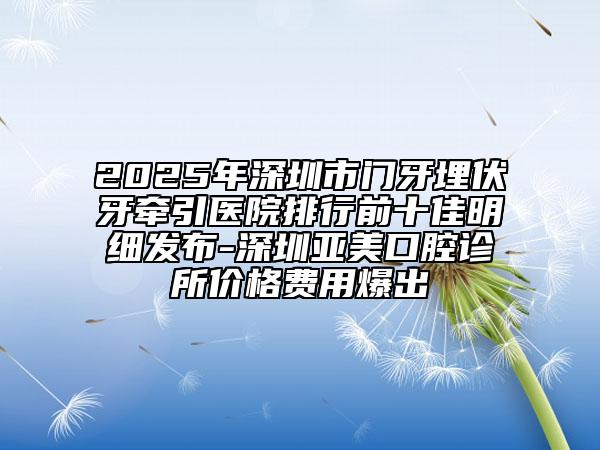 2025年深圳市門牙埋伏牙牽引醫(yī)院排行前十佳明細(xì)發(fā)布-深圳亞美口腔診所價格費用爆出