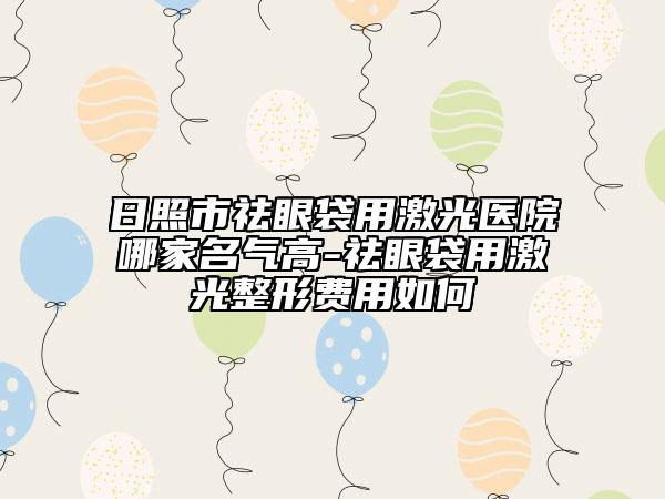 日照市祛眼袋用激光醫(yī)院哪家名氣高-祛眼袋用激光整形費用如何