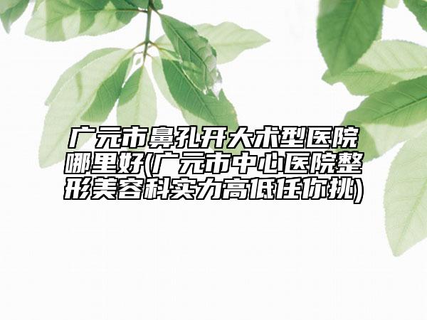 廣元市鼻孔開大術(shù)型醫(yī)院哪里好(廣元市中心醫(yī)院整形美容科實(shí)力高低任你挑)