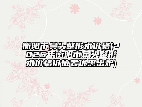 衡陽(yáng)市鼻頭整形術(shù)價(jià)格(2025年衡陽(yáng)市鼻頭整形術(shù)價(jià)格價(jià)位表優(yōu)惠出爐)
