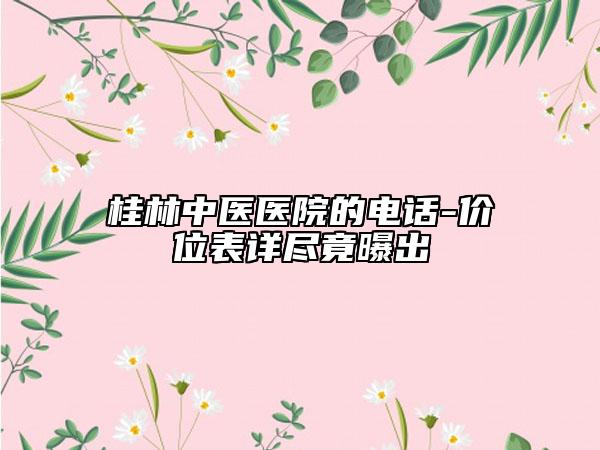 桂林中醫(yī)醫(yī)院的電話-價(jià)位表詳盡竟曝出