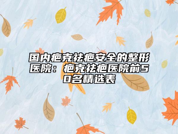 國內(nèi)疤克祛疤安全的整形醫(yī)院：疤克祛疤醫(yī)院前50名精選表