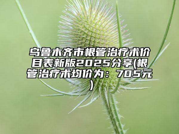 烏魯木齊市根管治療術(shù)價(jià)目表新版2025分享(根管治療術(shù)均價(jià)為：705元）