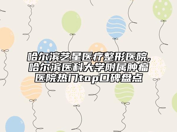 哈爾濱藝星醫(yī)療整形醫(yī)院,哈爾濱醫(yī)科大學(xué)附屬腫瘤醫(yī)院熱門top口碑盤點