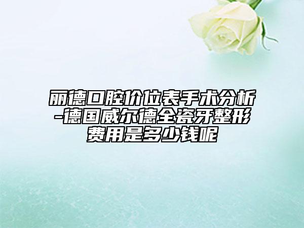麗德口腔價(jià)位表手術(shù)分析-德國(guó)威爾德全瓷牙整形費(fèi)用是多少錢呢