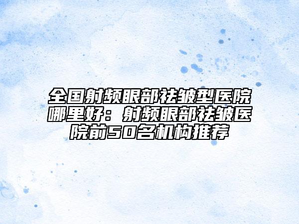 全國(guó)射頻眼部祛皺型醫(yī)院哪里好：射頻眼部祛皺醫(yī)院前50名機(jī)構(gòu)推薦