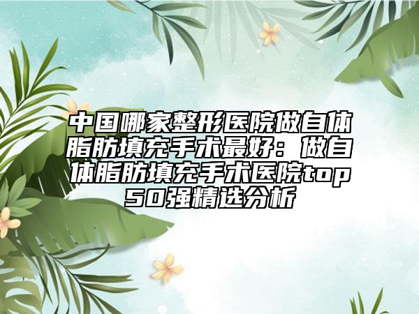 中國(guó)哪家整形醫(yī)院做自體脂肪填充手術(shù)最好：做自體脂肪填充手術(shù)醫(yī)院top50強(qiáng)精選分析