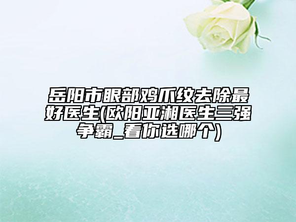 岳陽市眼部雞爪紋去除最好醫(yī)生(歐陽亞湘醫(yī)生三強(qiáng)爭霸_看你選哪個(gè))