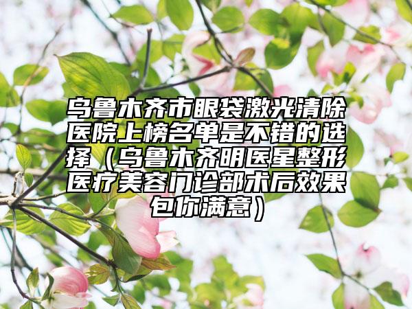 烏魯木齊市眼袋激光清除醫(yī)院上榜名單是不錯(cuò)的選擇（烏魯木齊明醫(yī)星整形醫(yī)療美容門診部術(shù)后效果包你滿意）