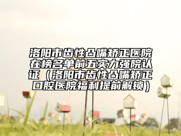 洛陽市齒性凸嘴矯正醫(yī)院在榜名單前五實力強院認證（洛陽市齒性凸嘴矯正口腔醫(yī)院福利提前解鎖）