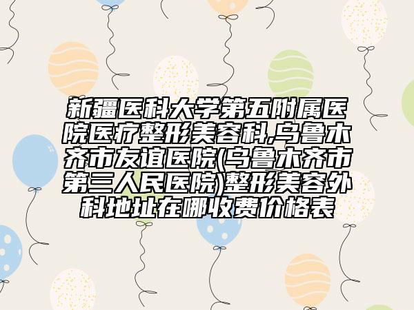 新疆醫(yī)科大學(xué)第五附屬醫(yī)院醫(yī)療整形美容科,烏魯木齊市友誼醫(yī)院(烏魯木齊市第三人民醫(yī)院)整形美容外科地址在哪收費(fèi)價(jià)格表