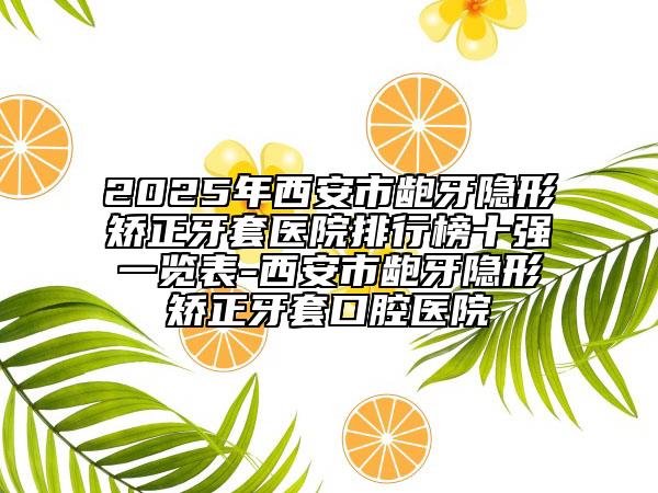 2025年西安市齙牙隱形矯正牙套醫(yī)院排行榜十強一覽表-西安市齙牙隱形矯正牙套口腔醫(yī)院