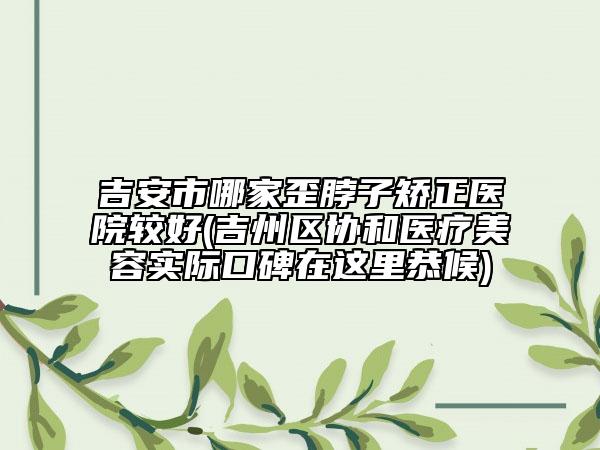 吉安市哪家歪脖子矯正醫(yī)院較好(吉州區(qū)協(xié)和醫(yī)療美容實(shí)際口碑在這里恭候)