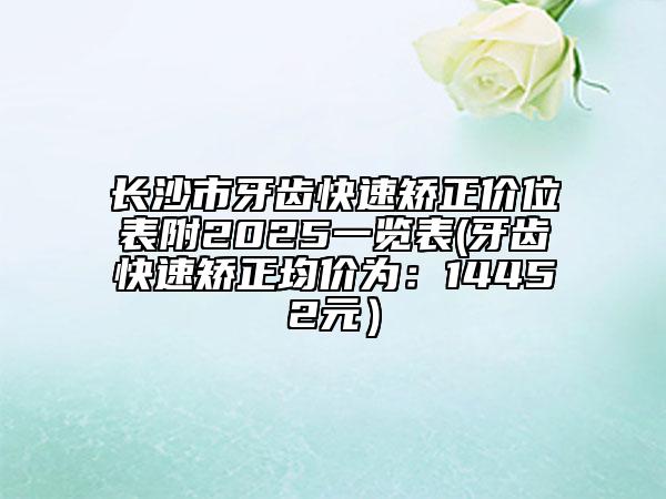 長沙市牙齒快速矯正價(jià)位表附2025一覽表(牙齒快速矯正均價(jià)為：14452元）