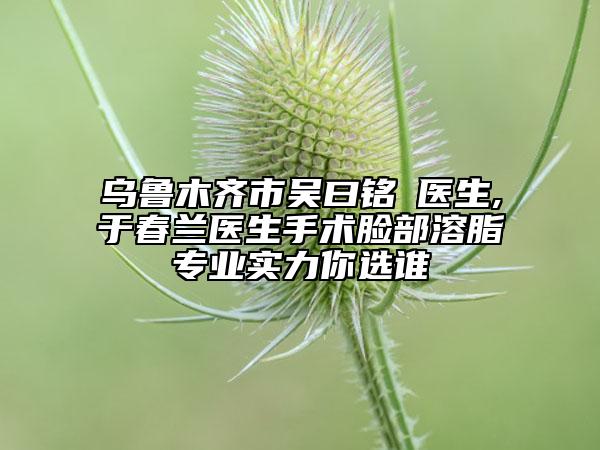 烏魯木齊市吳曰銘?醫(yī)生,于春蘭醫(yī)生手術(shù)臉部溶脂專(zhuān)業(yè)實(shí)力你選誰(shuí)