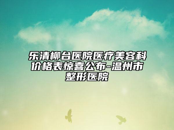 樂清柳臺醫(yī)院醫(yī)療美容科價格表驚喜公布-溫州市整形醫(yī)院