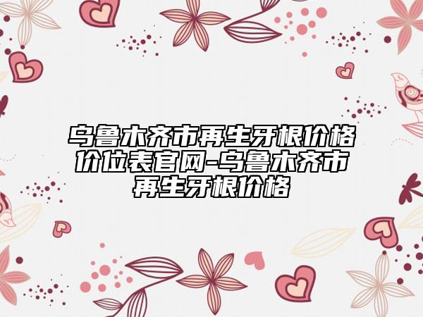 烏魯木齊市再生牙根價格價位表官網(wǎng)-烏魯木齊市再生牙根價格