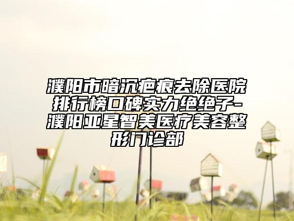 濮陽(yáng)市暗沉疤痕去除醫(yī)院排行榜口碑實(shí)力絕絕子-濮陽(yáng)亞星智美醫(yī)療美容整形門診部