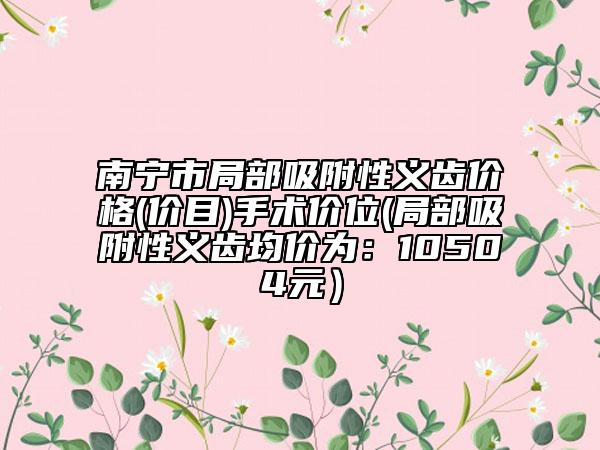 南寧市局部吸附性義齒價(jià)格(價(jià)目)手術(shù)價(jià)位(局部吸附性義齒均價(jià)為：10504元）