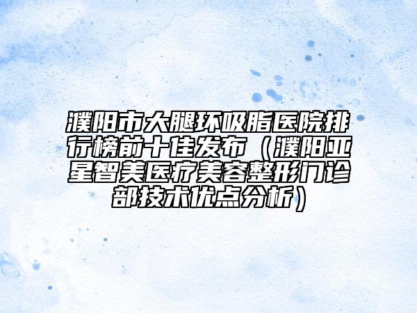 濮陽(yáng)市大腿環(huán)吸脂醫(yī)院排行榜前十佳發(fā)布（濮陽(yáng)亞星智美醫(yī)療美容整形門(mén)診部技術(shù)優(yōu)點(diǎn)分析）