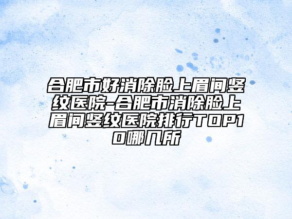 合肥市好消除臉上眉間豎紋醫(yī)院-合肥市消除臉上眉間豎紋醫(yī)院排行TOP10哪幾所