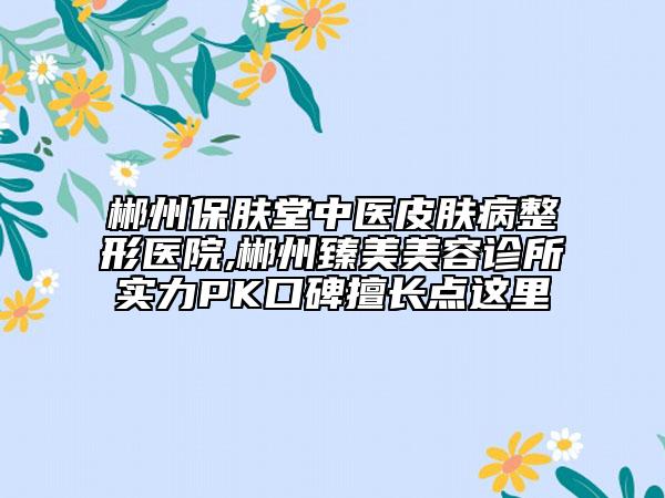 郴州保膚堂中醫(yī)皮膚病整形醫(yī)院,郴州臻美美容診所實力PK口碑擅長點這里